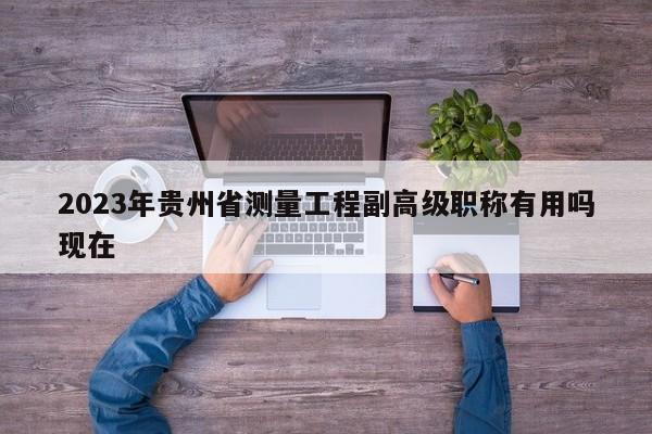2023年贵州省测量工程副高级职称有用吗现在