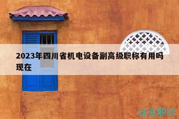 2023年四川省机电设备副高级职称有用吗现在
