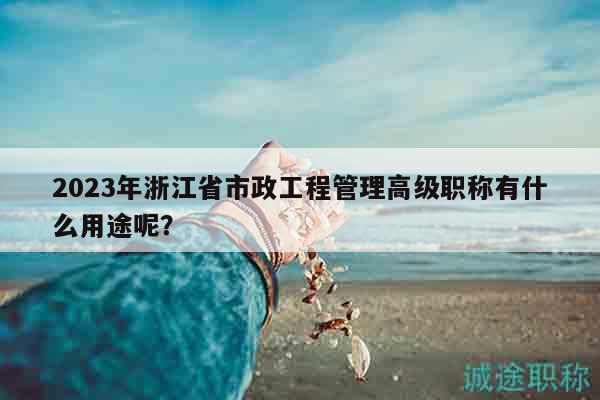 2023年浙江省市政工程管理高级职称有什么用途呢？