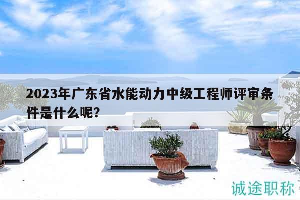 2023年广东省水能动力中级工程师评审条件是什么呢？