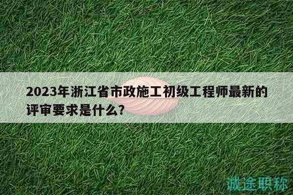 2023年浙江省市政施工初级工程师最新的评审要求是什么？