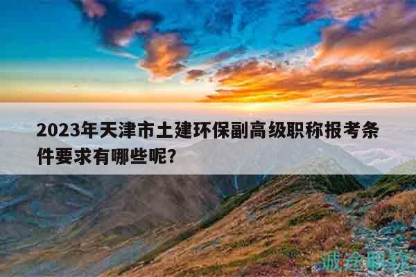 2023年天津市土建环保副高级职称报考条件要求有哪些呢？