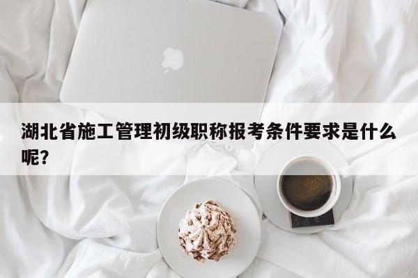 湖北省施工管理初级职称报考条件要求是什么呢？