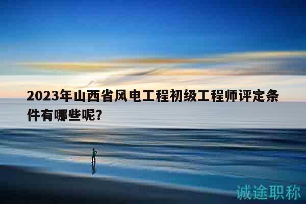 2023年山西省风电工程初级工程师评定条件有哪些呢？