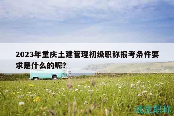 2023年重庆土建管理初级职称报考条件要求是什么的呢？