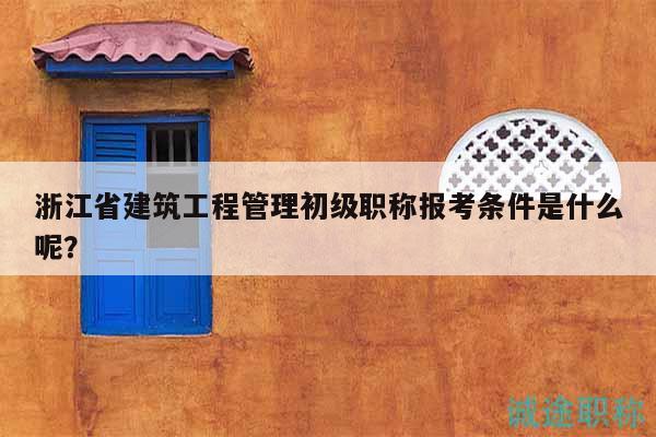 浙江省建筑工程管理初级职称报考条件是什么呢？