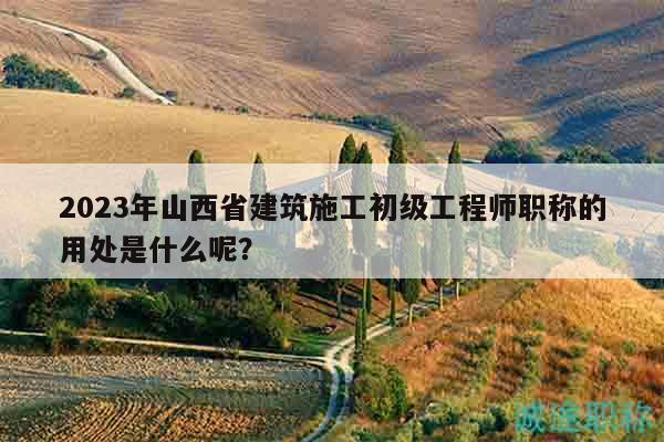 2023年山西省建筑施工初级工程师职称的用处是什么呢？