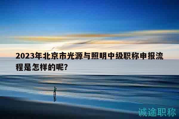 2023年北京市光源与照明中级职称申报流程是怎样的呢？