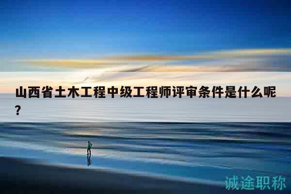 山西省土木工程中级工程师评审条件是什么呢？