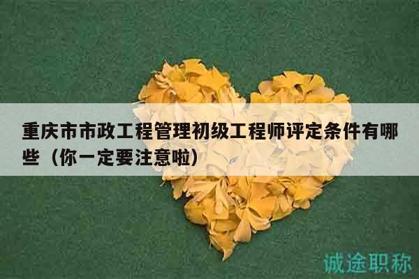 重庆市市政工程管理初级工程师评定条件有哪些（你一定要注意啦）