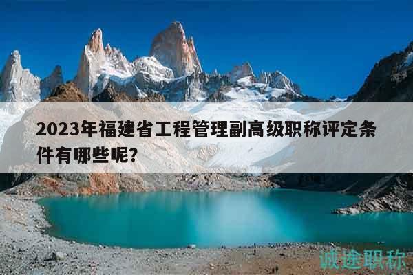 2023年福建省工程管理副高级职称评定条件有哪些呢？