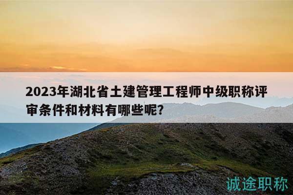 2023年湖北省土建管理工程师中级职称评审条件和材料有哪些呢？