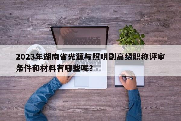 2023年湖南省光源与照明副高级职称评审条件和材料有哪些呢？