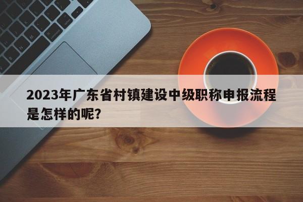 2023年广东省村镇建设中级职称申报流程是怎样的呢？
