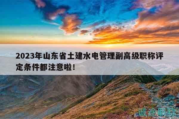 2023年山东省土建水电管理副高级职称评定条件都注意啦！