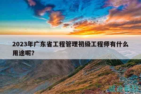 2023年广东省工程管理初级工程师有什么用途呢？