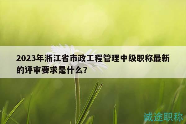 2023年浙江省市政工程管理中级职称最新的评审要求是什么？