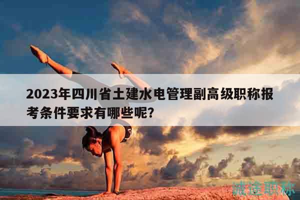 2023年四川省土建水电管理副高级职称报考条件要求有哪些呢？