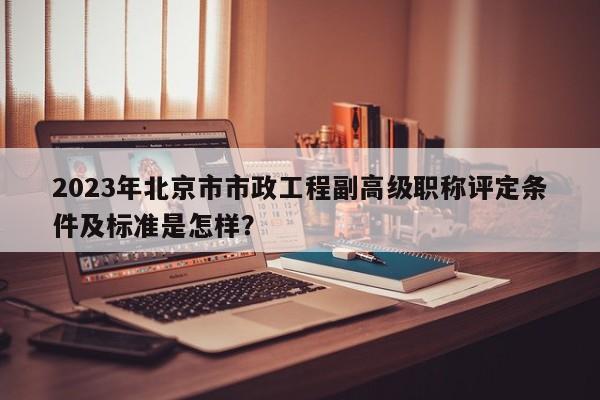 2023年北京市市政工程副高级职称评定条件及标准是怎样？