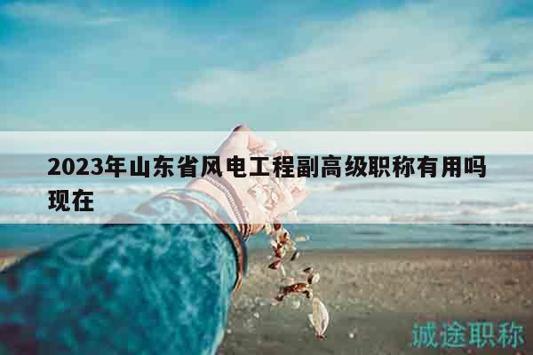 2023年山东省风电工程副高级职称有用吗现在