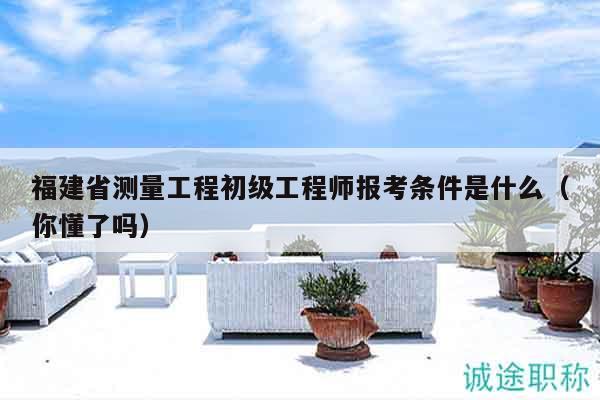 福建省测量工程初级工程师报考条件是什么（你懂了吗）