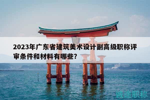 2023年广东省建筑美术设计副高级职称评审条件和材料有哪些？