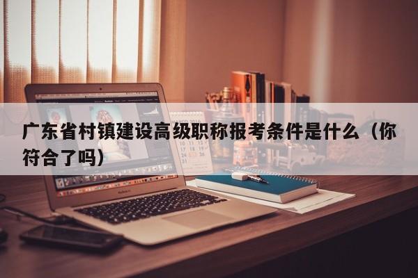 广东省村镇建设高级职称报考条件是什么（你符合了吗）