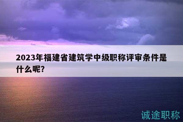 2023年福建省建筑学中级职称评审条件是什么呢？