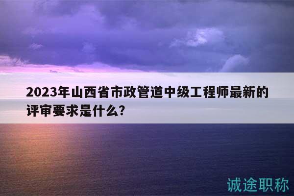 2023年山西省市政管道中级工程师最新的评审要求是什么？