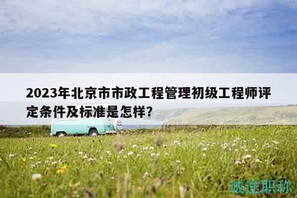 2023年北京市市政工程管理初级工程师评定条件及标准是怎样？