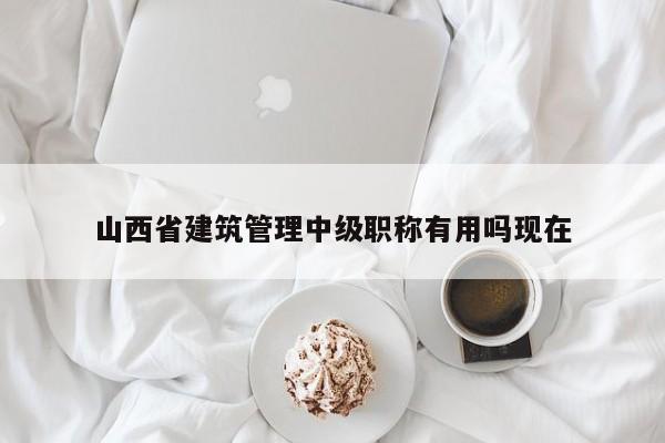山西省建筑管理中级职称有用吗现在