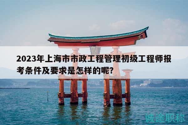 2023年上海市市政工程管理初级工程师报考条件及要求是怎样的呢？
