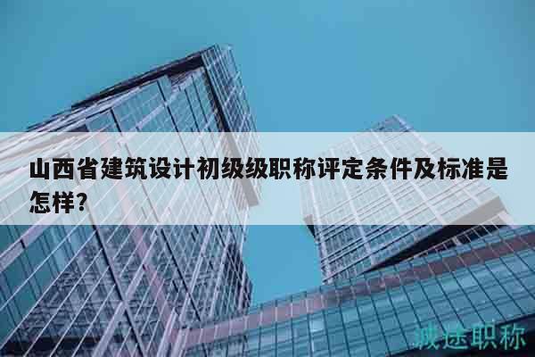 山西省建筑设计初级级职称评定条件及标准是怎样？
