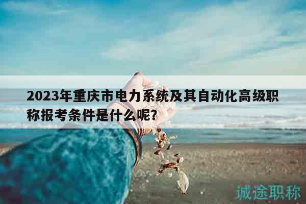 2023年重庆市电力系统及其自动化高级职称报考条件是什么呢？