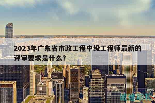 2023年广东省市政工程中级工程师最新的评审要求是什么？