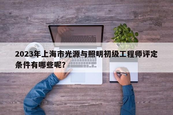 2023年上海市光源与照明初级工程师评定条件有哪些呢？