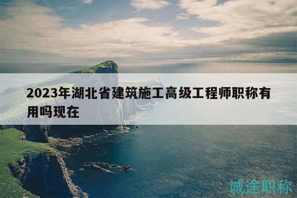 2023年湖北省建筑施工高级工程师职称有用吗现在