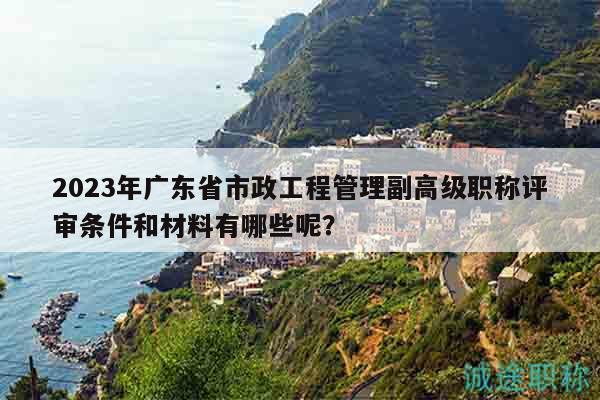 2023年广东省市政工程管理副高级职称评审条件和材料有哪些呢？