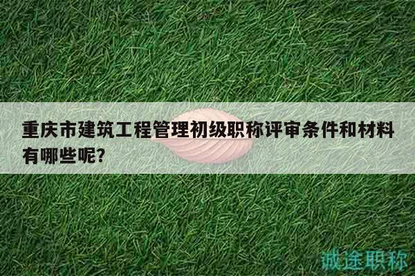 重庆市建筑工程管理初级职称评审条件和材料有哪些呢？