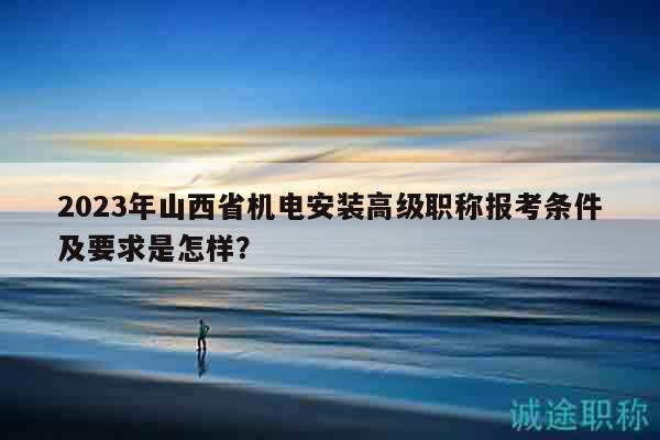 2023年山西省机电安装高级职称报考条件及要求是怎样？