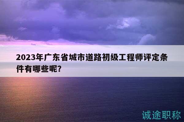 2023年广东省城市道路初级工程师评定条件有哪些呢？