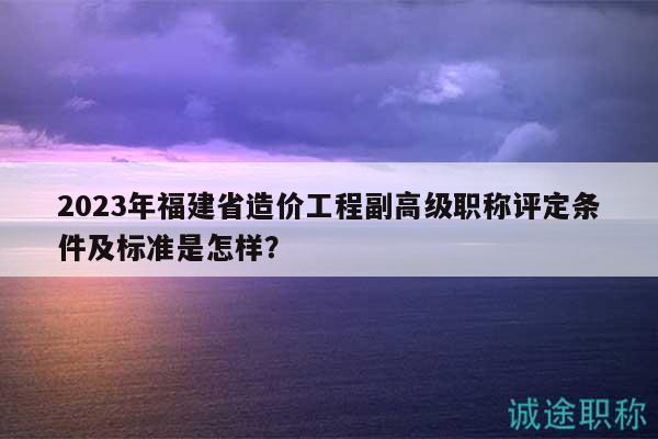 2023年福建省造价工程副高级职称评定条件及标准是怎样？
