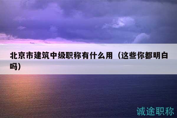 北京市建筑中级职称有什么用（这些你都明白吗）