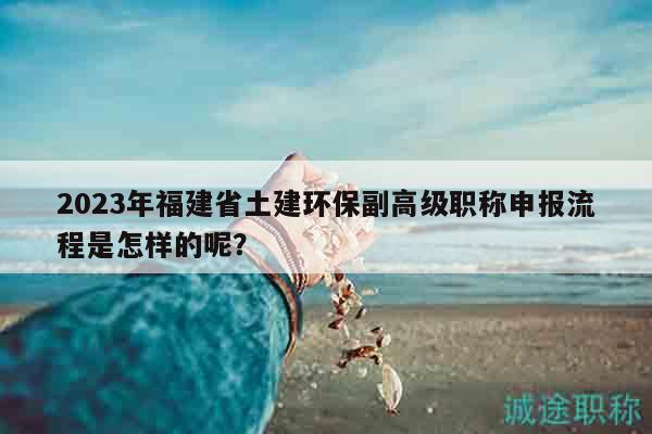2023年福建省土建环保副高级职称申报流程是怎样的呢？
