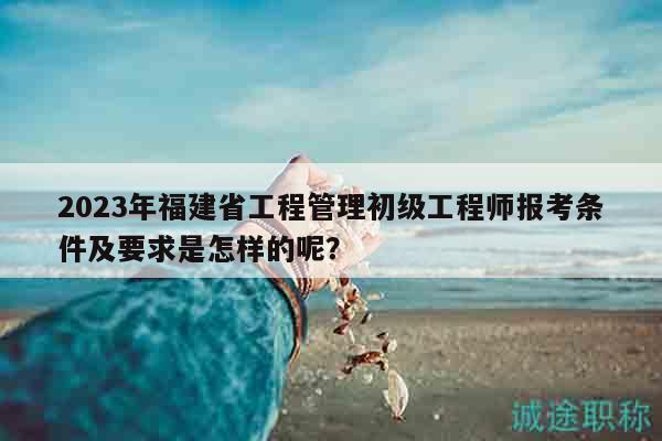 2023年福建省工程管理初级工程师报考条件及要求是怎样的呢？