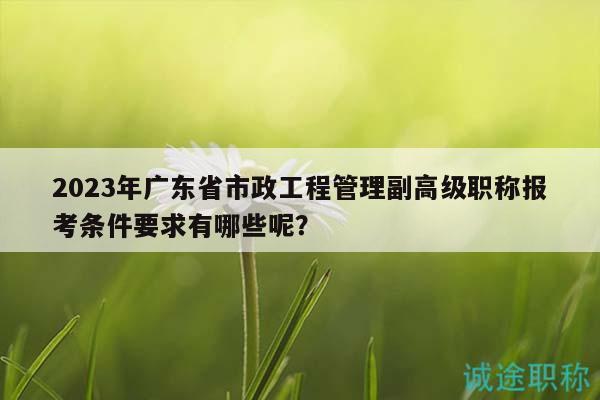 2023年广东省市政工程管理副高级职称报考条件要求有哪些呢？