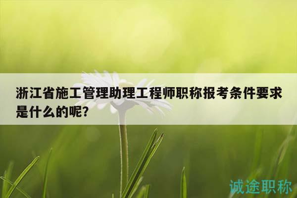浙江省施工管理助理工程师职称报考条件要求是什么的呢？