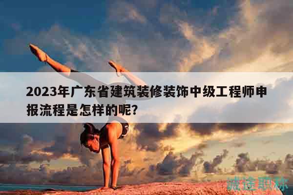 2023年广东省建筑装修装饰中级工程师申报流程是怎样的呢？