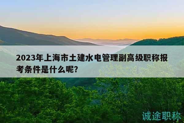 2023年上海市土建水电管理副高级职称报考条件是什么呢？