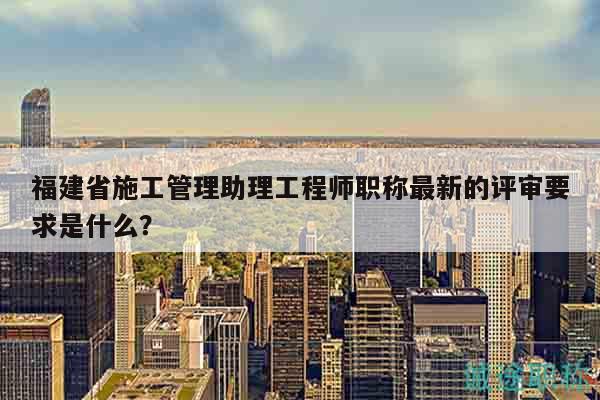 福建省施工管理助理工程师职称最新的评审要求是什么？